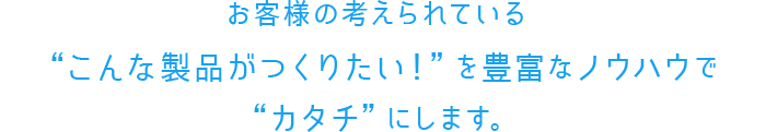 お客様の考えられている“こんな製品がつくりたい！”を豊富なノウハウで“カタチ”にします。